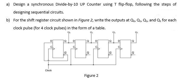 a) Design a synchronous Divide-by-10 UP Counter using T flip-flop, following the steps of
designing sequential circuits.
b) For the shift register circuit shown in Figure 2, write the outputs at Q, Q, Q, and Q, for each
clock pulse (for 4 clock pulses) in the form of a table.
D
DE
Clock
Figure 2
ol
to
lol
ol
