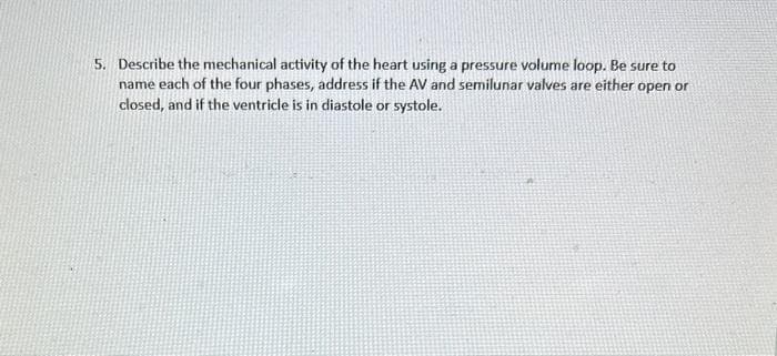 5. Describe the mechanical activity of the heart using a pressure volume loop. Be sure to
name each of the four phases, address if the AV and semilunar valves are either open or
closed, and if the ventricle is in diastole or systole.