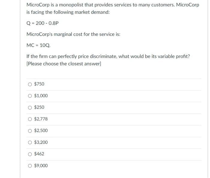 MicroCorp is a monopolist that provides services to many customers. MicroCorp
is facing the following market demand:
Q = 200 -0.8P
MicroCorp's marginal cost for the service is:
MC = 10Q.
If the firm can perfectly price discriminate, what would be its variable profit?
[Please choose the closest answer]
$750
O $1,000
$250
$2,778
O $2,500
O $3,200
O $462
O $9,000