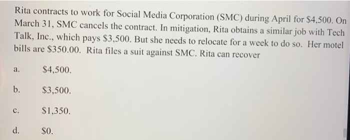 Rita contracts to work for Social Media Corporation (SMC) during April for $4,500. On
March 31, SMC cancels the contract. In mitigation, Rita obtains a similar job with Tech
Talk, Inc., which pays $3,500. But she needs to relocate for a week to do so. Her motel
bills are $350.00. Rita files a suit against SMC. Rita can recover
$4,500.
$3,500.
$1,350.
a.
b.
c.
d.
$0.