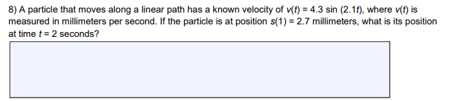 8) A particle that moves along a linear path has a known velocity of v(t) = 4.3 sin (2.1f), where v(t) is
measured in millimeters per second. If the particle is at position s(1) = 2.7 millimeters, what is its position
at time t = 2 seconds?