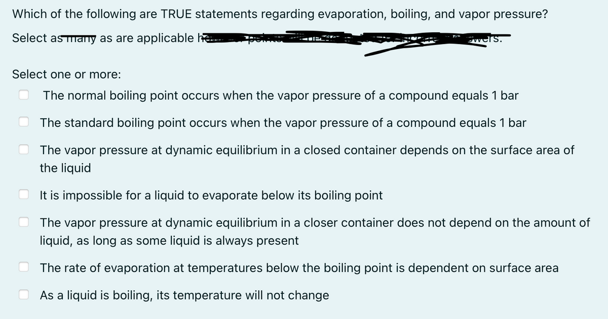Which of the following are TRUE statements regarding evaporation, boiling, and vapor pressure?
Select as many as are applicable h
ers.
Select one or more:
The normal boiling point occurs when the vapor pressure of a compound equals 1 bar
The standard boiling point occurs when the vapor pressure of a compound equals 1 bar
The vapor pressure at dynamic equilibrium in a closed container depends on the surface area of
the liquid
It is impossible for a liquid to evaporate below its boiling point
The vapor pressure at dynamic equilibrium in a closer container does not depend on the amount of
liquid, as long as some liquid is always present
The rate of evaporation at temperatures below the boiling point is dependent on surface area
As a liquid is boiling, its temperature will not change
1