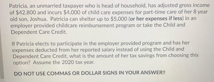 Patricia, an unmarried taxpayer who is head of household, has adjusted gross income
of $42,800 and incurs $4,000 of child care expenses for part-time care of her 8 year
old son, Joshua. Patricia can shelter up to $5,000 (or her expenses if less) in an
employer provided childcare reimbursement program or take the Child and
Dependent Care Credit.
If Patricia elects to participate in the employer provided program and has her
expenses deducted from her reported salary instead of using the Child and
Dependent Care Credit, what is the amount of her tax savings from choosing this
option? Assume the 2020 tax year.
DO NOT USE COMMAS OR DOLLAR SIGNS IN YOUR ANSWER!
