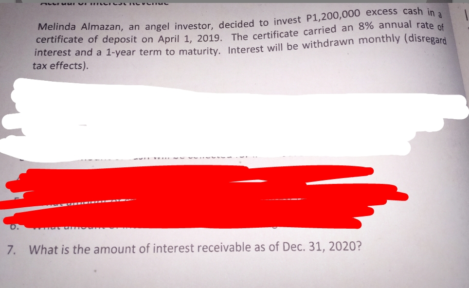 Melinda Almazan, an angel investor decided to invest P1,200,000 excess cash in a
certificate of deposit on April 1 2019 The certificate carried an 8% annual rate of
interest and a 1-year term to maturity, Interest will be withdrawn monthly (disregard
tax effects).
7. What is the amount of interest receivable as of Dec. 31, 2020?
