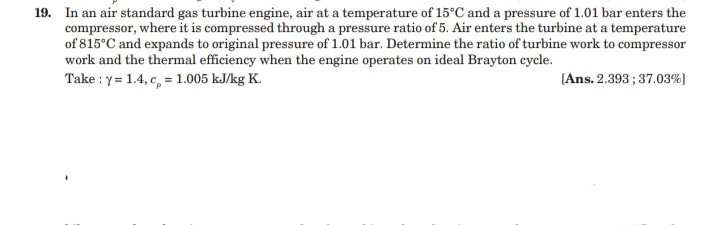 19. In an air standard gas turbine engine, air at a temperature of 15°C and a pressure of 1.01 bar enters the
compressor, where it is compressed through a pressure ratio of 5. Air enters the turbine at a temperature
of 815°C and expands to original pressure of 1.01 bar. Determine the ratio of turbine work to compressor
work and the thermal efficiency when the engine operates on ideal Brayton cycle.
Take : y = 1.4, c, = 1.005 kJ/kg K.
[Ans. 2.393 ; 37.03%)
