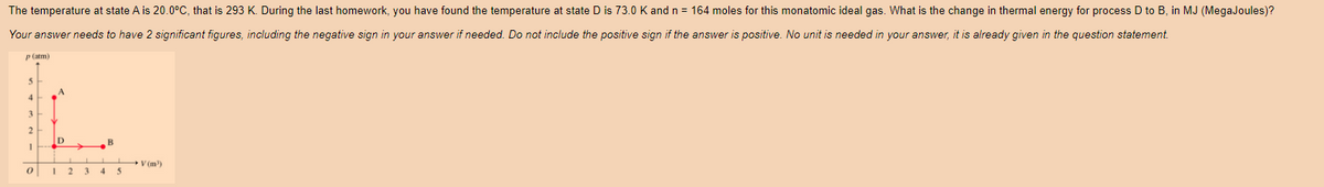 The temperature at state A is 20.0°C, that is 293 K. During the last homework, you have found the temperature at state D is 73.0 K and n = 164 moles for this monatomic ideal gas. What is the change in thermal energy for process D to B, in MJ (MegaJoules)?
Your answer needs to have 2 significant figures, including the negative sign in your answer if needed. Do not include the positive sign if the answer is positive. No unit is needed in your answer, it is already given in the question statement.
p (atm)
5
4
3
2
0
1 2 3 4 5
V(m³)