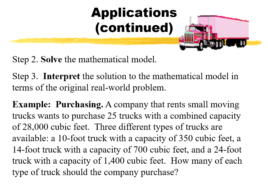 Applications
(continued)
Step 2. Solve the mathematical model.
Step 3. Interpret the solution to the mathematical model in
terms of the original real-world problem.
Example: Purchasing. A company that rents small moving
trucks wants to purchase 25 trucks with a combined capacity
of 28,000 cubic feet. Three different types of trucks are
available: a 10-foot truck with a capacity of 350 cubic feet, a
14-foot truck with a capacity of 700 cubic feet, and a 24-foot
truck with a capacity of 1,400 cubic feet. How many of each
type of truck should the company purchase?
