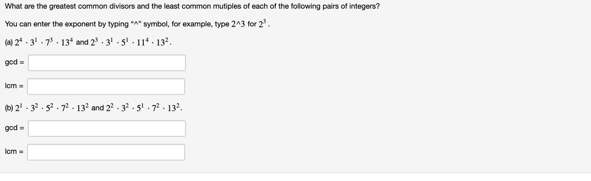 What are the greatest common divisors and the least common mutiples of each of the following pairs of integers?
You can enter the exponent by typing "A" symbol, for example, type 2^3 for 2°.
(a) 24 · 31 . 73 . 134 and 23 · 31 . 51. 114 · 132.
gcd =
Icm =
(b) 21 . 32 . 52 . 72. 132 and 22 . 32 . 51 . 72 . 132.
gcd =
Icm =
