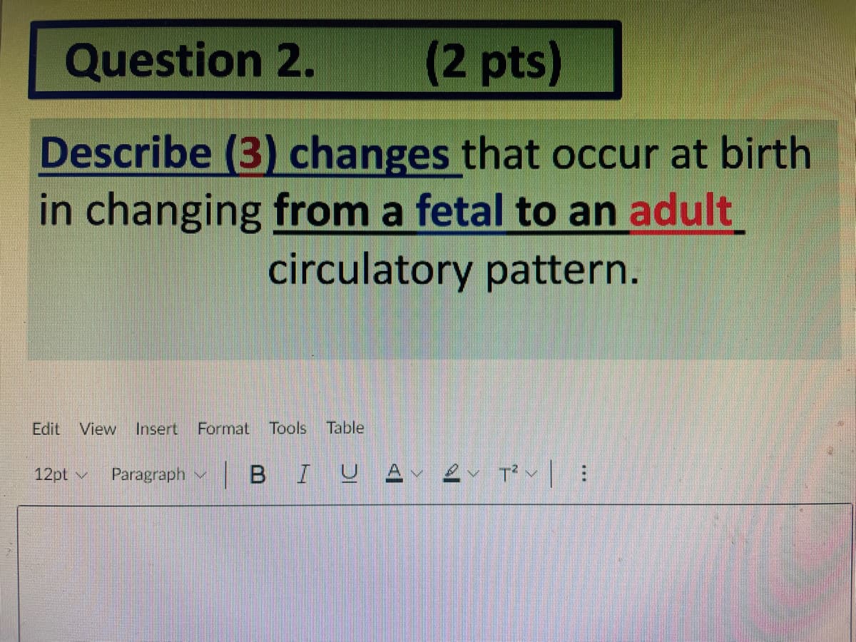 Question 2.
(2pts)
Describe (3) changes that occur at birth
in changing from a fetal to an adult
circulatory pattern.
Edit
View
Insert
Format
Tools
Table
12pt v
Paragraph v BI
