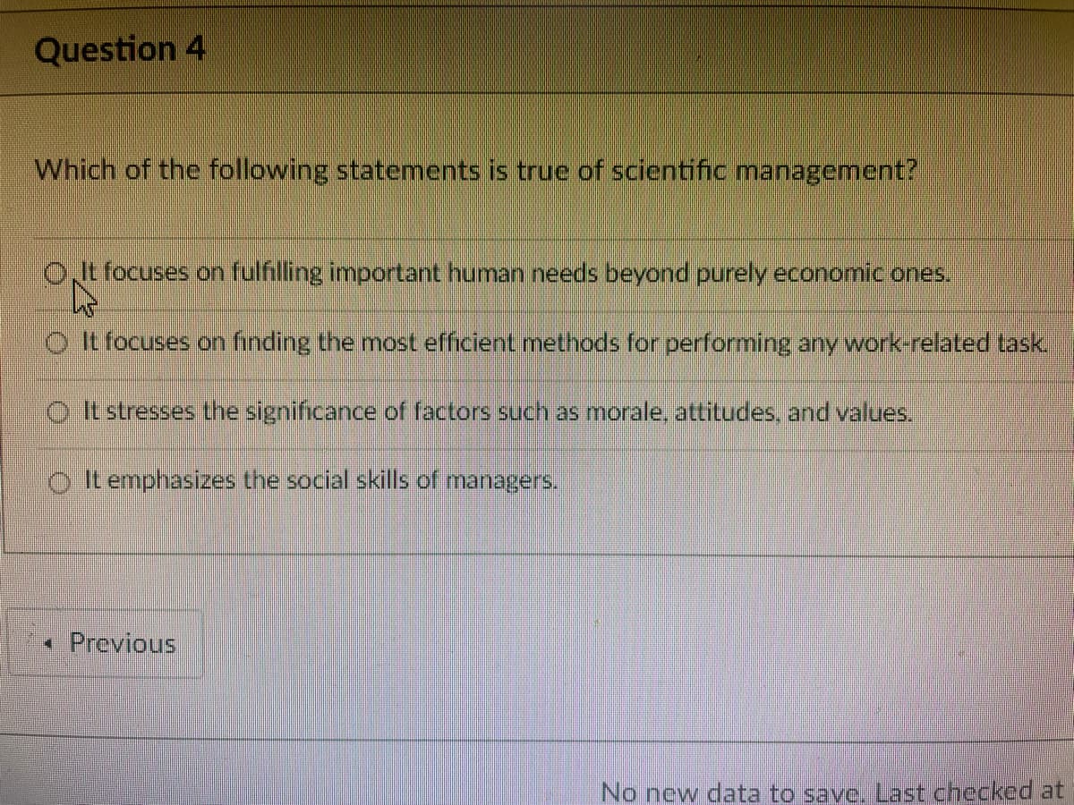 Question 4
Which of the following statements is true of scientific management?
OJt focuses on fulfilling important human needs beyond purely economic ones.
O t focuses on finding the most efficient methods for performing any work-related task
O t stresses the significance of factors such as morale, attitudes, and values.
o It emphasizes the social skills of managers.
• Previous
No new data to save. Last checked at
