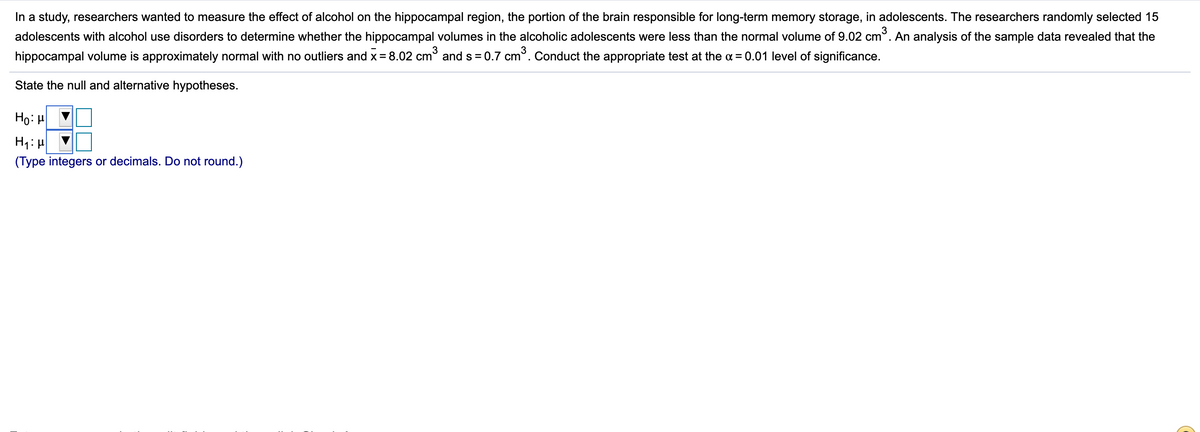 In a study, researchers wanted to measure the effect of alcohol on the hippocampal region, the portion of the brain responsible for long-term memory storage, in adolescents. The researchers randomly selected 15
adolescents with alcohol use disorders to determine whether the hippocampal volumes in the alcoholic adolescents were less than the normal volume of 9.02 cm°. An analysis of the sample data revealed that the
hippocampal volume is approximately normal with no outliers and x = 8.02 cm° and s = 0.7 cm°. Conduct the appropriate test at the a = 0.01 level of significance.
State the null and alternative hypotheses.
Ho: H
(Type integers or decimals. Do not round.)
