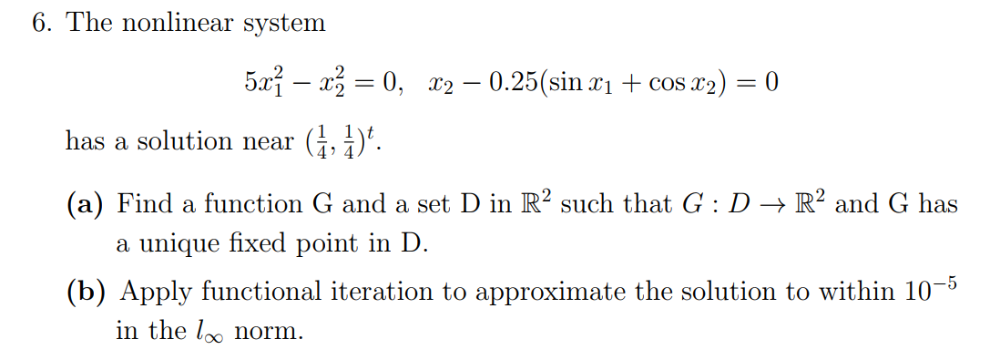 6. The nonlinear system
5x – x3 = 0, x2 – 0.25(sin x1 + cos x2) = 0
%3|
has a solution near
(a) Find a function G and a set D in R? such that G : D → R² and G has
a unique fixed point in D.
(b) Apply functional iteration to approximate the solution to within 10-5
in the lo norm.
