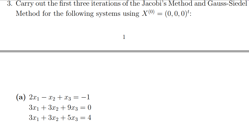 3. Carry out the first three iterations of the Jacobi's Method and Gauss-Siedel
Method for the following systems using X(0 = (0, 0, 0)':
1
(a) 2x1 – x2 + x3 = -1
3.x1 + 3x2 + 9x3 = 0
3x1 + 3x2 + 5x3 = 4
