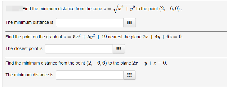 Find the minimum distance from the cone z =
x² + y² to the point (2, –6,0) .
The minimum distance is
Find the point on the graph of z = 5x² + 5y² + 19 nearest the plane 7x+ 4y+ 6z = 0.
The closest point is
Find the minimum distance from the point (2, –6, 6) to the plane 2x – y +z=0.
The minimum distance is
