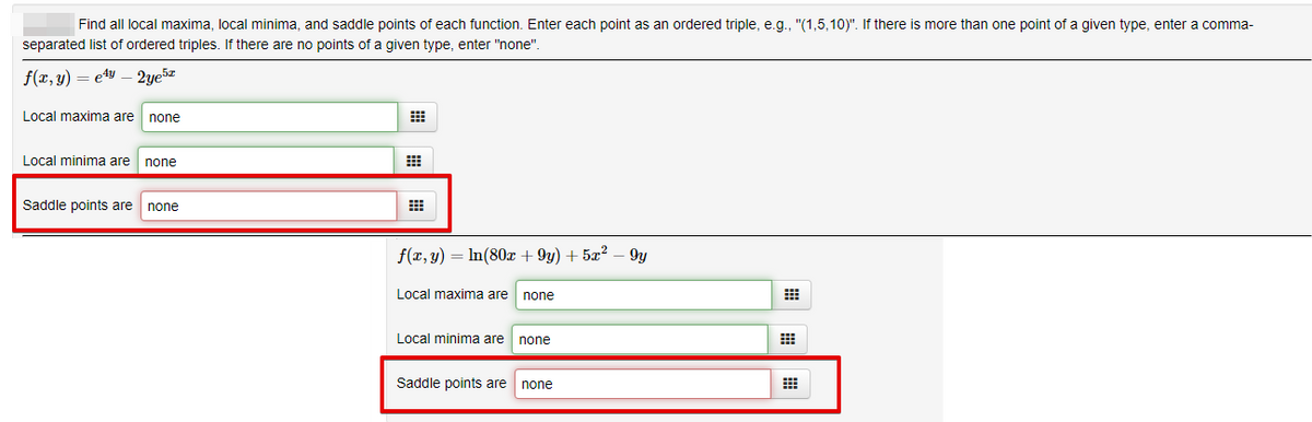 Find all local maxima, local minima, and saddle points of each function. Enter each point as an ordered triple, e.g., "(1,5,10)". If there is more than one point of a given type, enter a comma-
separated list of ordered triples. If there are no points of a given type, enter "none".
f(x, y) = e4y – 2ye5z
Local maxima are
none
Local minima are
none
Saddle points are
none
f(x, y) = In(80x + 9y) + 5x? – 9y
Local maxima are none
Local minima are none
Saddle points are none

