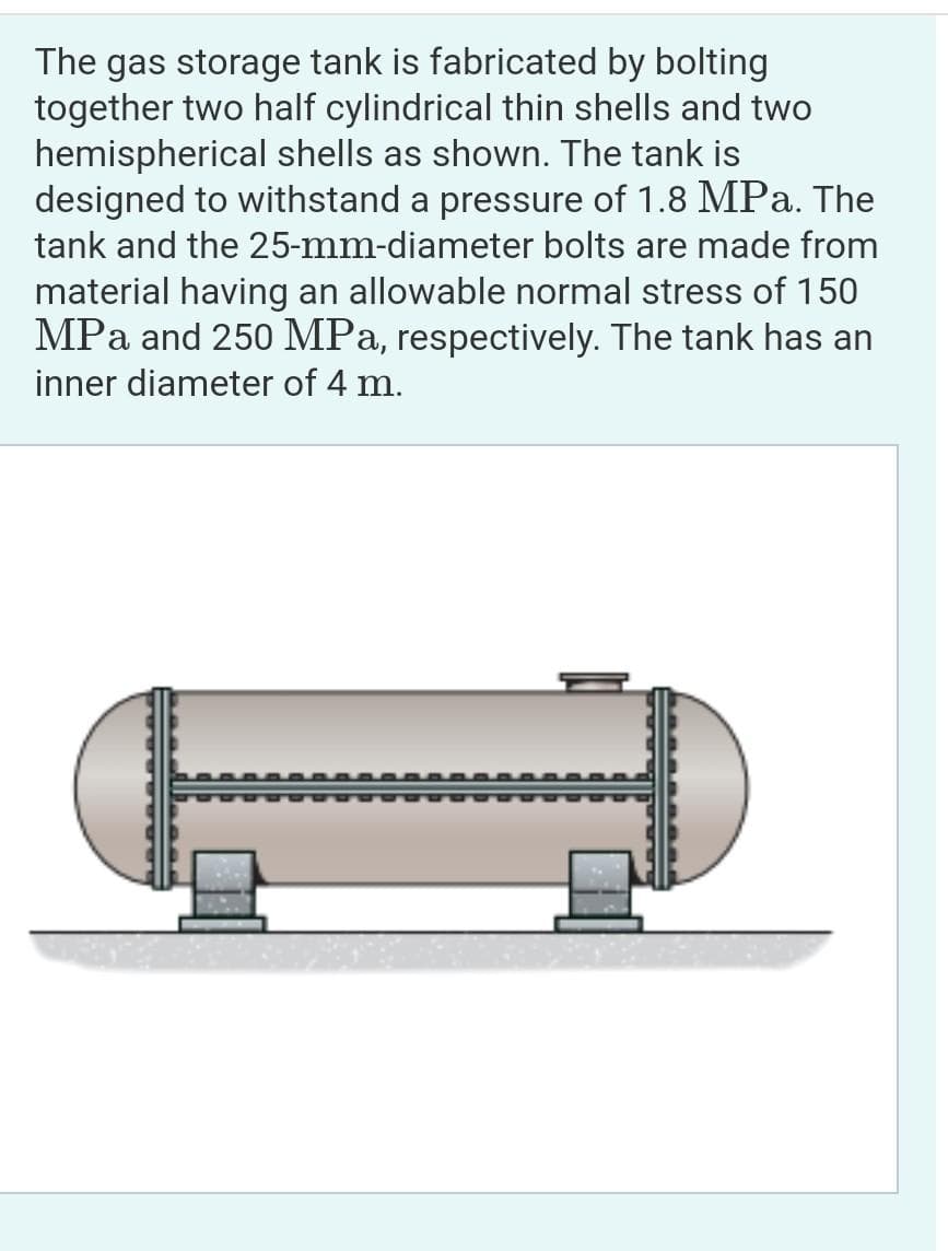 The gas storage tank is fabricated by bolting
together two half cylindrical thin shells and two
hemispherical shells as shown. The tank is
designed to withstand a pressure of 1.8 MPa. The
tank and the 25-mm-diameter bolts are made from
material having an allowable normal stress of 150
MPa and 250 MPa, respectively. The tank has an
inner diameter of 4 m.