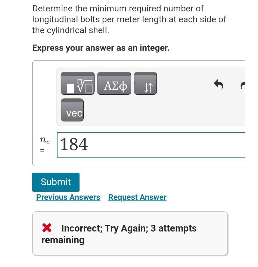 Determine the minimum required number of
longitudinal bolts per meter length at each side of
the cylindrical shell.
Express your answer as an integer.
ΕΠΙ ΑΣΦ Η
vec
ne 184
=
Submit
Previous Answers Request Answer
× Incorrect; Try Again; 3 attempts
remaining