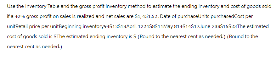 Use the Inventory Table and the gross profit inventory method to estimate the ending inventory and cost of goods sold
if a 42% gross profit on sales is realized and net sales are $1,451.52. Date of purchase Units purchased Cost per
unitRetail price per unitBeginning inventory94$12$18 April 1224$8$11May 814$14$17 June 238$15$23The estimated
cost of goods sold is $The estimated ending inventory is $ (Round to the nearest cent as needed.) (Round to the
nearest cent as needed.)