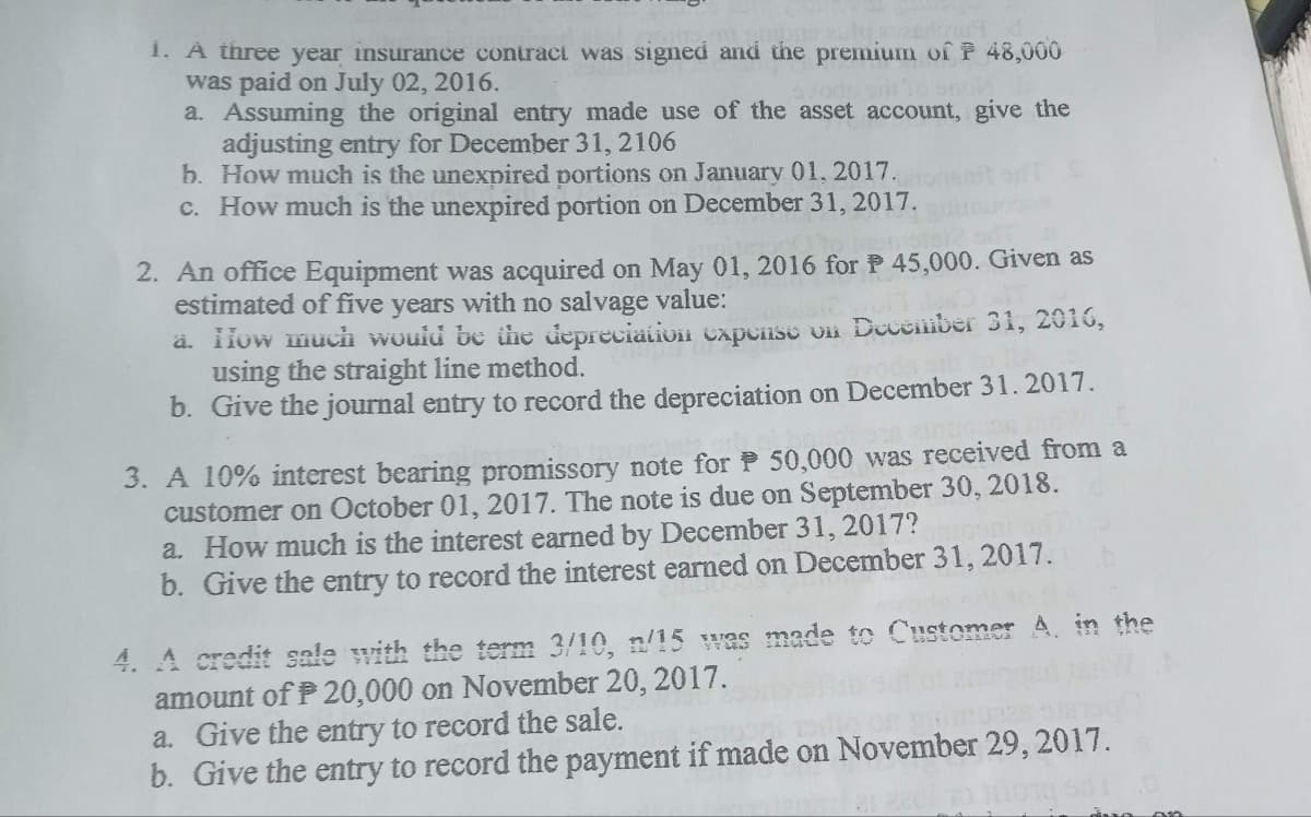 i. A three year insurance contract was signed and the premium of P 48,000
was paid on July 02, 2016.
a. Assuming the original entry made use of the asset account, give the
adjusting entry for December 31, 2106
b. How much is the unexpired portions on January 01, 2017.
c. How much is the unexpired portion on December 31, 2017.
2. An office Equipment was acquired on May 01, 2016 for P 45,000. Given as
estimated of five years with no salvage value:
ä. How much would be the depreciation expense on December 31, 2016,
using the straight line method.
b. Give the journal entry to record the depreciation on December 31. 2017.
3. A 10% interest bearing promissory note for P50,000 was received from a
customer on October 01, 2017. The note is due on September 30, 2018.
a. How much is the interest earned by December 31, 2017?
b. Give the entry to record the interest earned on December 31, 2017.
4. A credit sale with the term 3/10, n/15 was made to Customer A in the
amount of P20,000 on November 20, 2017.
a. Give the entry to record the sale.
b. Give the entry to record the payment if made on November 29, 2017.