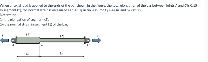 When an axial load is applied to the ends of the bar shown in the figure, the total elongation of the bar between joints A and C is 0.15 in.
In segment (2), the normal strain is measured as 1,450 uin./in. Assume L₁ = 44 in. and L₂ = 82 in.
Determine
(a) the elongation of segment (2).
(b) the normal strain in segment (1) of the bar.
(1)
P
L₁
B
(2)
L2