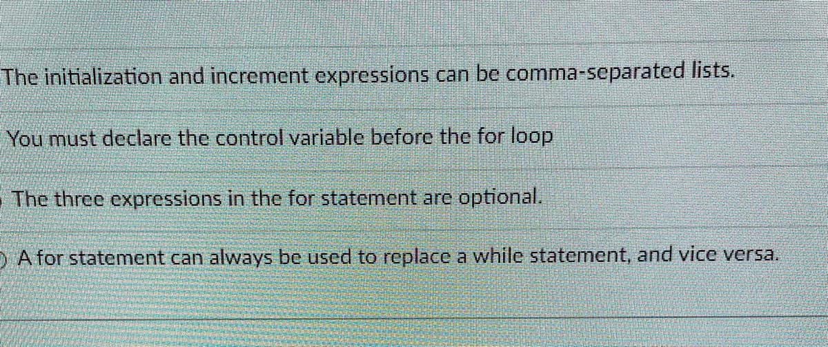 The initialization and increment expressions can be comma-separated lists.
You must declare the control variable before the for loop
The three expressions in the for statement are optional.
D A for statement can always be used to replace a while statement, and vice versa.
