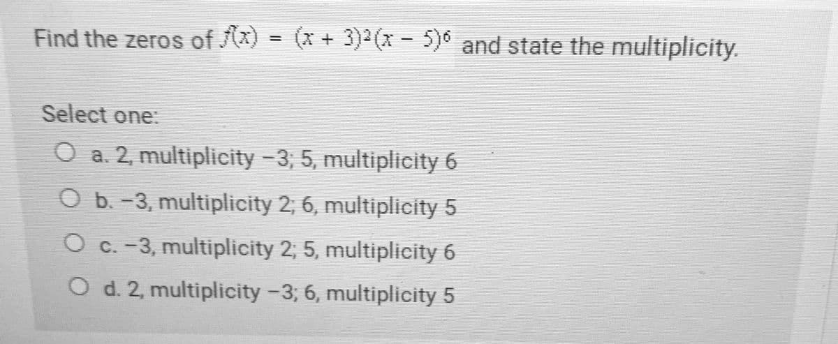 Find the zeros of (x) = (x + 3) x- 5)0 and state the multiplicity.
Select one:
O a. 2, multiplicity -3, 5, multiplicity 6
O b.-3, multiplicity 2; 6, multiplicity 5
O c. -3, multiplicity 2; 5, multiplicity 6
O d. 2, multiplicity -3; 6, multiplicity 5
