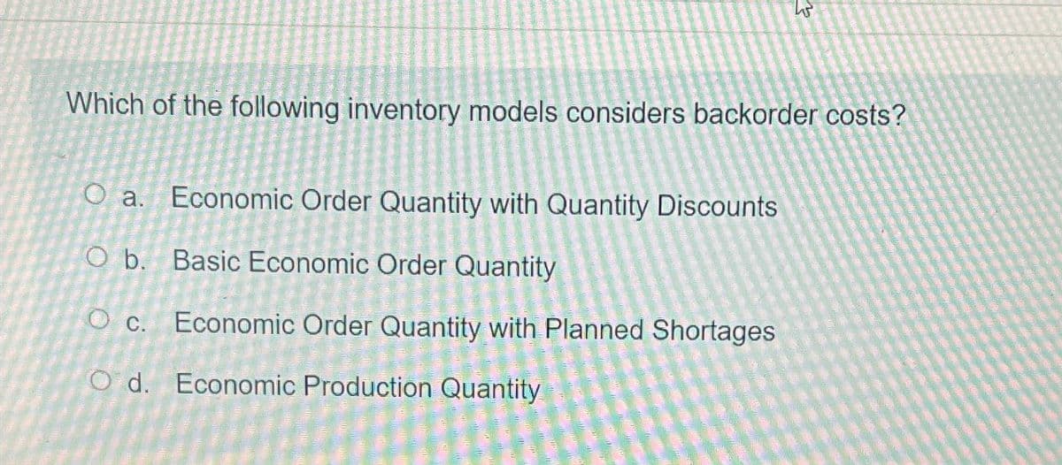 3
Which of the following inventory models considers backorder costs?
O a.
Economic Order Quantity with Quantity Discounts
O b. Basic Economic Order Quantity
C.
Economic Order Quantity with Planned Shortages
Od. Economic Production Quantity