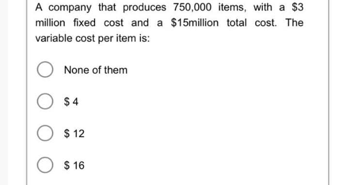 A company that produces 750,000 items, with a $3
million fixed cost and a $15million total cost. The
variable cost per item is:
None of them
O $4
O $12
$16