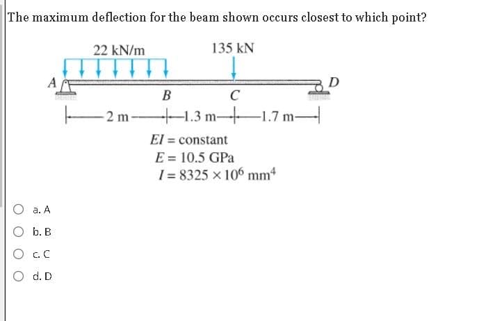 The maximum deflection for the beam shown occurs closest to which point?
135 kN
a. A
b. B
C. C
d. D
22 kN/m
2m-
B
C
-1.3 m-1.7 m-
El = constant
E = 10.5 GPa
I=8325 x 106 mm4
D
