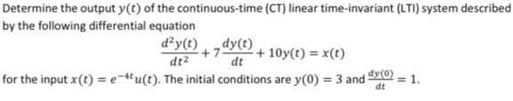 Determine the output y(t) of the continuous-time (CT) linear time-invariant (LTI) system described
by the following differential equation
+7 - +10y(t) = x(t)
dy(t)
dt
d²y(t)
dt²
for the input x (t) = e-4tu(t). The initial conditions are y(0) = 3 and dy(0) = 1.
dt