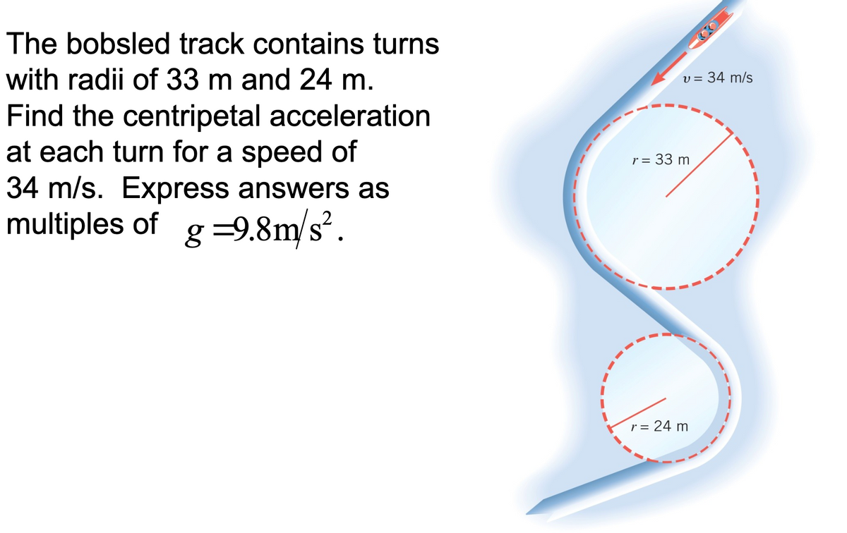 The bobsled track contains turns
with radii of 33 m and 24 m.
v = 34 m/s
Find the centripetal acceleration
at each turn for a speed of
34 m/s. Express answers as
multiples of
r = 33 m
%3D
g =9.8m/s².
r = 24 m

