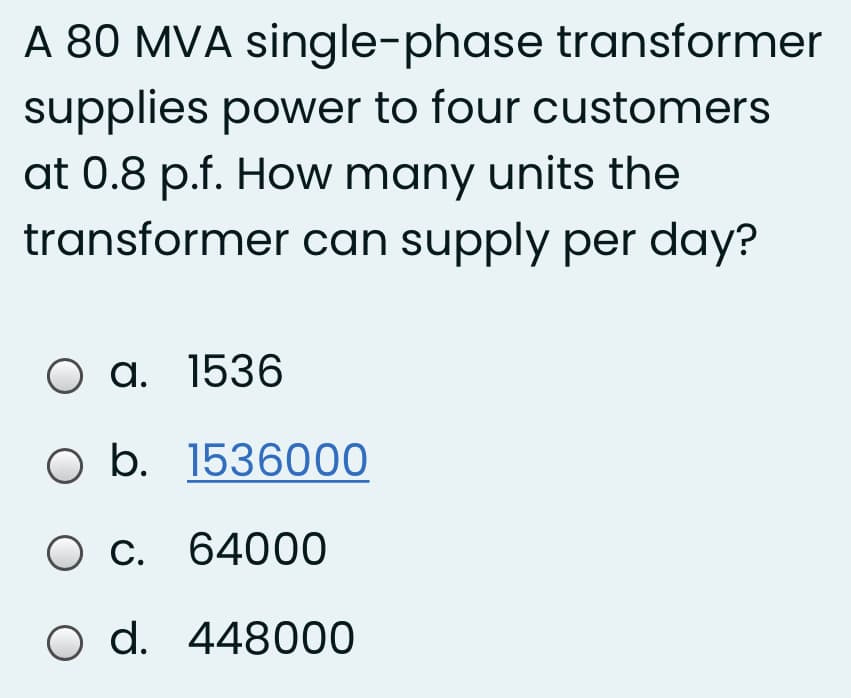 A 80 MVA single-phase transformer
supplies power to four customers
at 0.8 p.f. How many units the
transformer can supply per day?
O a. 1536
O b. 1536000
Ос
C. 64000
O d. 448000
