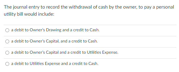 The journal entry to record the withdrawal of cash by the owner, to pay a personal
utility bill would include:
a debit to Owner's Drawing and a credit to Cash.
a debit to Owner's Capital, and a credit to Cash.
a debit to Owner's Capital and a credit to Utilities Expense.
a debit to Utilities Expense and a credit to Cash.