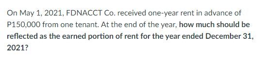 On May 1, 2021, FDNACCT Co. received one-year rent in advance of
P150,000 from one tenant. At the end of the year, how much should be
reflected as the earned portion of rent for the year ended December 31,
2021?
