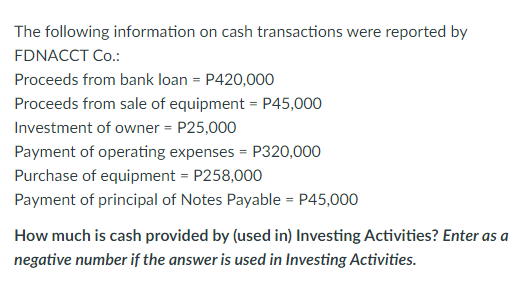 The following information on cash transactions were reported by
FDNACCT Co.:
Proceeds from bank loan = P420,000
Proceeds from sale of equipment = P45,000
Investment of owner = P25,000
Payment of operating expenses = P320,000
Purchase of equipment = P258,000
Payment of principal of Notes Payable = P45,000
How much is cash provided by (used in) Investing Activities? Enter as a
negative number if the answer is used in Investing Activities.