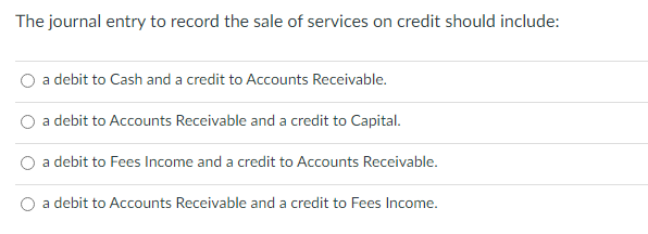 The journal entry to record the sale of services on credit should include:
a debit to Cash and a credit to Accounts Receivable.
a debit to Accounts Receivable and a credit to Capital.
a debit to Fees Income and a credit to Accounts Receivable.
a debit to Accounts Receivable and a credit to Fees Income.