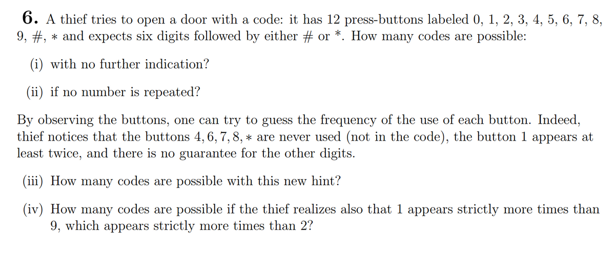 6. A thief tries to open a door with a code: it has 12 press-buttons labeled 0, 1, 2, 3, 4, 5, 6, 7, 8,
9, #, and expects six digits followed by either # or *. How many codes are possible:
(i) with no further indication?
(ii) if no number is repeated?
By observing the buttons, one can try to guess the frequency of the use of each button. Indeed,
thief notices that the buttons 4, 6, 7, 8, * are never used (not in the code), the button 1 appears at
least twice, and there is no guarantee for the other digits.
(iii) How many codes are possible with this new hint?
(iv) How many codes are possible if the thief realizes also that 1 appears strictly more times than
9, which appears strictly more times than 2?