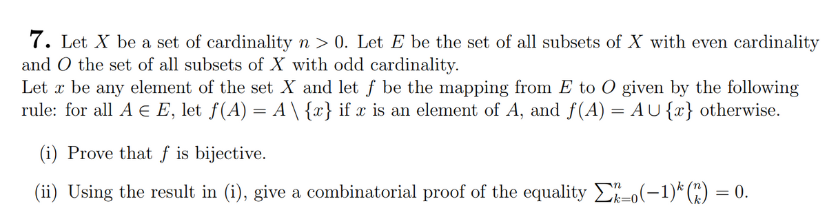 7. Let X be a set of cardinality n > 0. Let E be the set of all subsets of X with even cardinality
and O the set of all subsets of X with odd cardinality.
Let x be any element of the set X and let ƒ be the mapping from E to O given by the following
rule: for all A Є E, let ƒ(A) = A \ {x} if x is an element of A, and f(A) = AU{x} otherwise.
(i) Prove that f is bijective.
(ii) Using the result in (i), give a combinatorial proof of the equality Σ 3-0 (−1)³ (n) = 0.