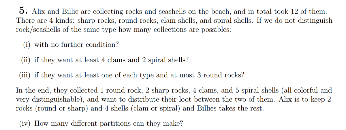 5. Alix and Billie are collecting rocks and seashells on the beach, and in total took 12 of them.
There are 4 kinds: sharp rocks, round rocks, clam shells, and spiral shells. If we do not distinguish
rock/seashells of the same type how many collections are possibles:
(i) with no further condition?
(ii) if they want at least 4 clams and 2 spiral shells?
(iii) if they want at least one of each type and at most 3 round rocks?
In the end, they collected 1 round rock, 2 sharp rocks, 4 clams, and 5 spiral shells (all colorful and
very distinguishable), and want to distribute their loot between the two of them. Alix is to keep 2
rocks (round or sharp) and 4 shells (clam or spiral) and Billies takes the rest.
(iv) How many different partitions can they make?