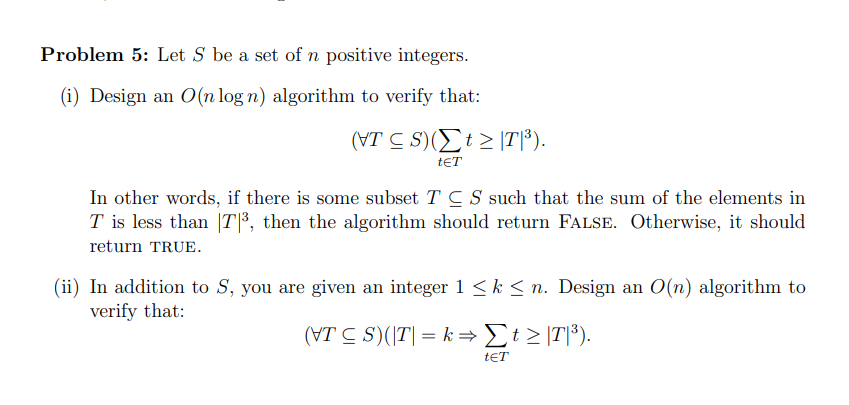Problem 5: Let S be a set of n positive integers.
(i) Design an O(n log n) algorithm to verify that:
(VTS)(Σt ≥ |T|³).
tET
In other words, if there is some subset TCS such that the sum of the elements in
T is less than |T|³, then the algorithm should return FALSE. Otherwise, it should
return TRUE.
(ii) In addition to S, you are given an integer 1 ≤ k ≤n. Design an O(n) algorithm to
verify that:
(VTS)(|T| = k→Σt ≥ |T|³).
tET