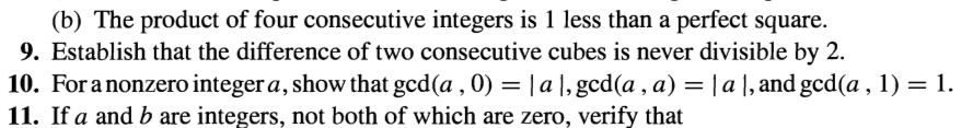 (b) The product of four consecutive integers is 1 less than a perfect square.
9. Establish that the difference of two consecutive cubes is never divisible by 2.
10. For a nonzero integer a, show that gcd (a, 0) = |a|, gcd(a, a) = | a |, and gcd(a, 1) = 1.
11. If a and b are integers, not both of which are zero, verify that