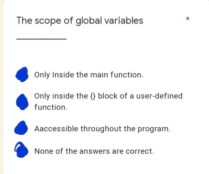 The scope of global variables
Only Inside the main function.
Only inside the block of a user-defined
function.
Aaccessible throughout the program.
None of the answers are correct.
*