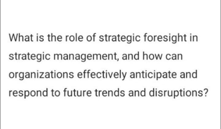 What is the role of strategic foresight in
strategic management, and how can
organizations effectively anticipate and
respond to future trends and disruptions?