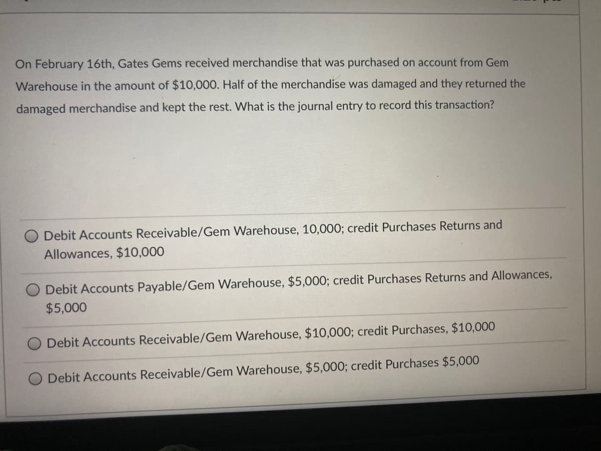 On February 16th, Gates Gems received merchandise that was purchased on account from Gem
Warehouse in the amount of $10,000. Half of the merchandise was damaged and they returned the
damaged merchandise and kept the rest. What is the journal entry to record this transaction?
Debit Accounts Receivable/Gem Warehouse, 10,000; credit Purchases Returns and
Allowances, $10,000
Debit Accounts Payable/Gem Warehouse, $5,000; credit Purchases Returns and Allowances,
$5,000
Debit Accounts Receivable/Gem Warehouse, $10,000; credit Purchases, $10,000
O Debit Accounts Receivable/Gem Warehouse, $5,000; credit Purchases $5,000
