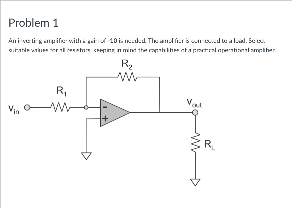 Problem 1
An inverting amplifier with a gain of -10 is needed. The amplifier is connected to a load. Select
suitable values for all resistors, keeping in mind the capabilities of a practical operational amplifier.
R2
R,
Vout
Vin
+
RL
