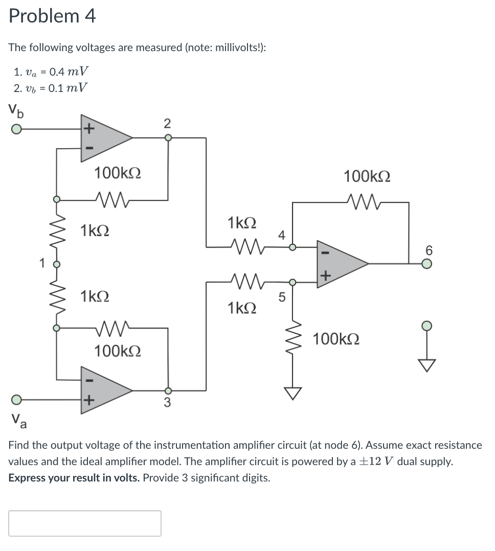 Problem 4
The following voltages are measured (note: millivolts!):
1. va = 0.4 mV
2. vz = 0.1 mV
Vb
100k2
100k2
1 kΩ
1kΩ
4
6.
1kO
1k2
100k2
100k2
Va
Find the output voltage of the instrumentation amplifier circuit (at node 6). Assume exact resistance
values and the ideal amplifier model. The amplifier circuit is powered by a ±12 V dual supply.
Express your result in volts. Provide 3 significant digits.
