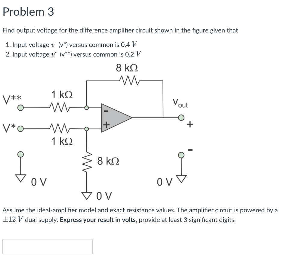 Problem 3
Find output voltage for the difference amplifier circuit shown in the figure given that
1. Input voltage v' (v*) versus common is 0.4 V
2. Input voltage v¨ (v**) versus common is 0.2 V
8 kΩ
1 k2
V**
Vout
V*o
1 kN
8 k.
O V
O V
v ▼
VOV
Assume the ideal-amplifier model and exact resistance values. The amplifier circuit is powered by a
±12 V dual supply. Express your result in volts, provide at least 3 significant digits.

