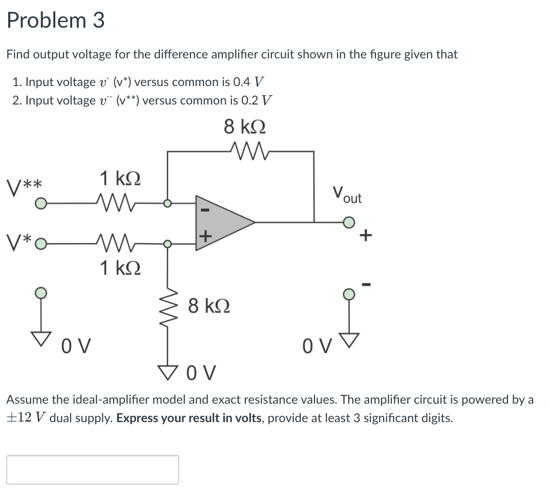 Problem 3
Find output voltage for the difference amplifier circuit shown in the figure given that
1. Input voltage v (v*) versus common is 0.4 V
2. Input voltage v“ (v**) versus common is 0.2 V
8 kQ
1 kQ
V**
Vout
V*o-
1 k2
8 k.
O V
V OV
Assume the ideal-amplifier model and exact resistance values. The amplifier circuit is powered by a
±12 V dual supply. Express your result in volts, provide at least 3 significant digits.

