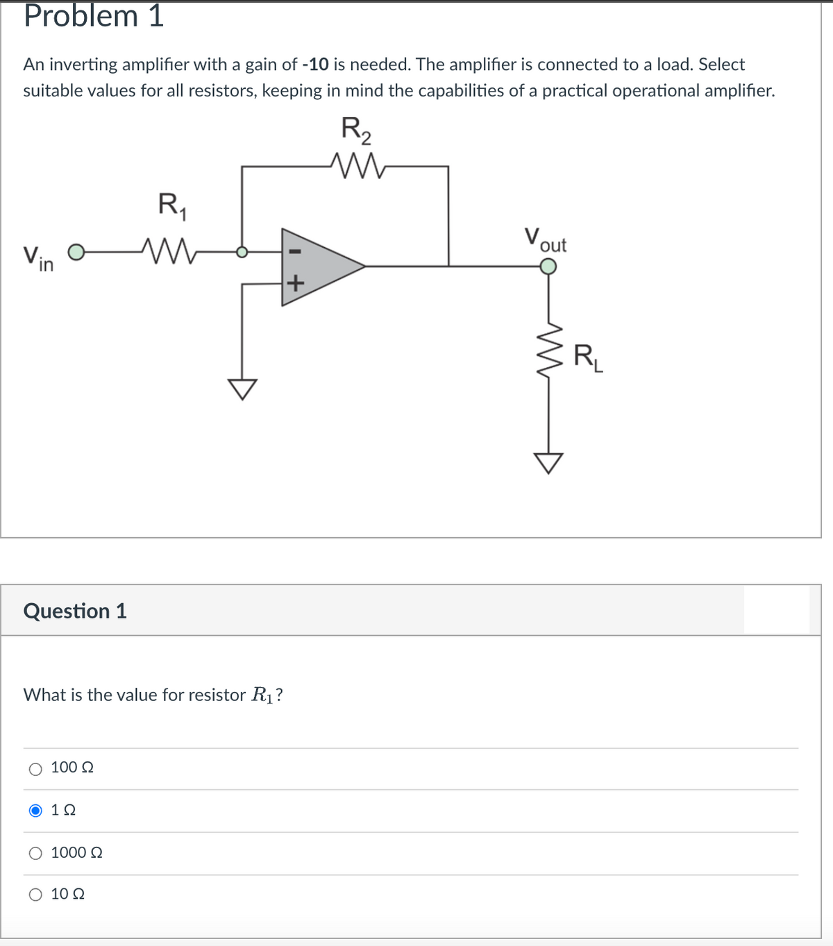 Problem 1
An inverting amplifier with a gain of -10 is needed. The amplifier is connected to a load. Select
suitable values for all resistors, keeping in mind the capabilities of a practical operational amplifier.
R2
R,
Vout
Vin
R
Question 1
What is the value for resistor R1?
O 100 Q
Ο 1Ω
1000 Q
O 10 Q
