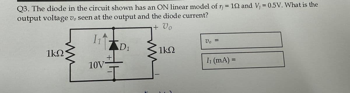 Q3. The diode in the circuit shown has an ON linear model of rj = 12 and Vj = 0.5V. What is the
output voltage vo seen at the output and the diode current?
+ Vo
1₁
1kQ
ww
10V
+
D₁
ww
1kQ
Vo =
I₁ (mA) =